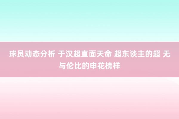 球员动态分析 于汉超直面天命 超东谈主的超 无与伦比的申花榜样