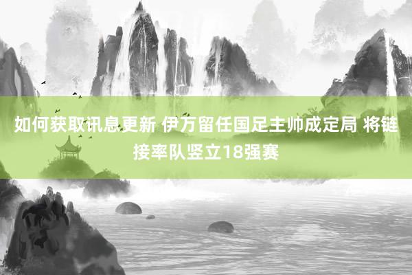 如何获取讯息更新 伊万留任国足主帅成定局 将链接率队竖立18强赛