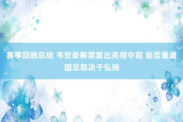 赛事回顾总结 韦世豪解禁复出亮相中超 能否重返国足取决于弘扬