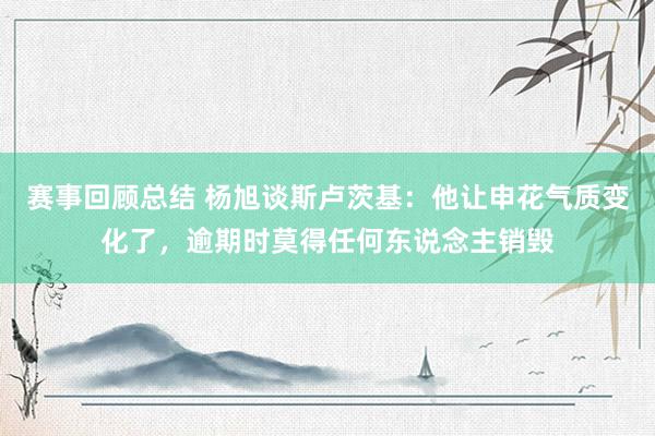 赛事回顾总结 杨旭谈斯卢茨基：他让申花气质变化了，逾期时莫得任何东说念主销毁