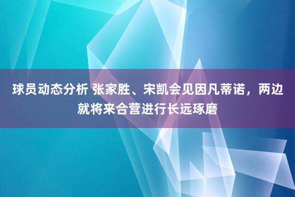 球员动态分析 张家胜、宋凯会见因凡蒂诺，两边就将来合营进行长远琢磨