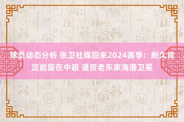 球员动态分析 张卫社媒回来2024赛季：耐久肯定能留在中超 道贺老东家海港卫冕