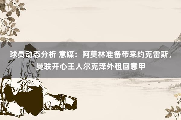 球员动态分析 意媒：阿莫林准备带来约克雷斯，曼联开心王人尔克泽外租回意甲