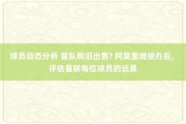 球员动态分析 留队照旧出售? 阿莫里姆接办后, 评估曼联每位球员的远景