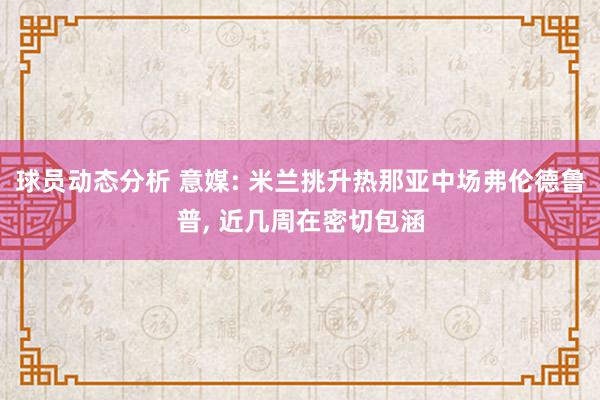 球员动态分析 意媒: 米兰挑升热那亚中场弗伦德鲁普, 近几周在密切包涵