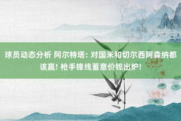 球员动态分析 阿尔特塔: 对国米和切尔西阿森纳都该赢! 枪手锋线蓄意价钱出炉!