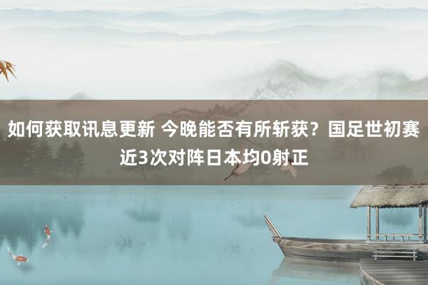 如何获取讯息更新 今晚能否有所斩获？国足世初赛近3次对阵日本均0射正