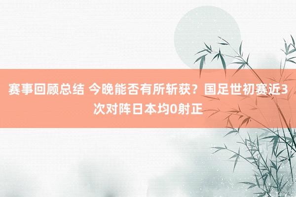 赛事回顾总结 今晚能否有所斩获？国足世初赛近3次对阵日本均0射正