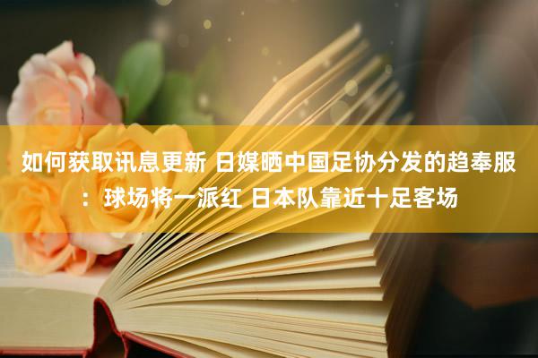 如何获取讯息更新 日媒晒中国足协分发的趋奉服：球场将一派红 日本队靠近十足客场