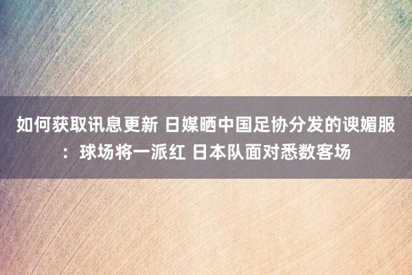 如何获取讯息更新 日媒晒中国足协分发的谀媚服：球场将一派红 日本队面对悉数客场