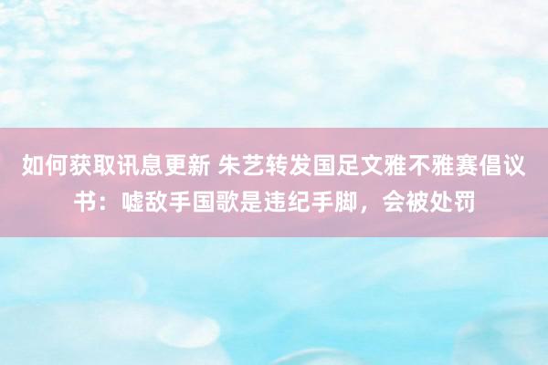 如何获取讯息更新 朱艺转发国足文雅不雅赛倡议书：嘘敌手国歌是违纪手脚，会被处罚