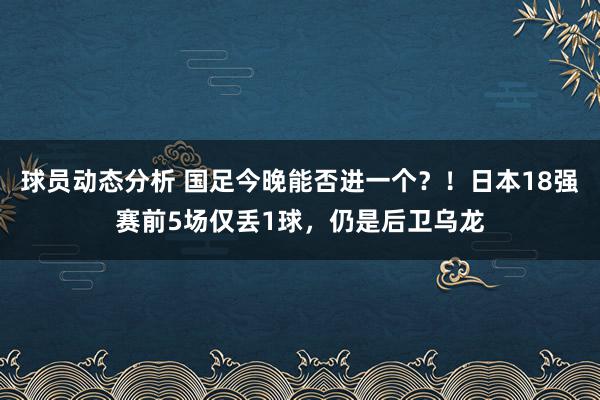 球员动态分析 国足今晚能否进一个？！日本18强赛前5场仅丢1球，仍是后卫乌龙