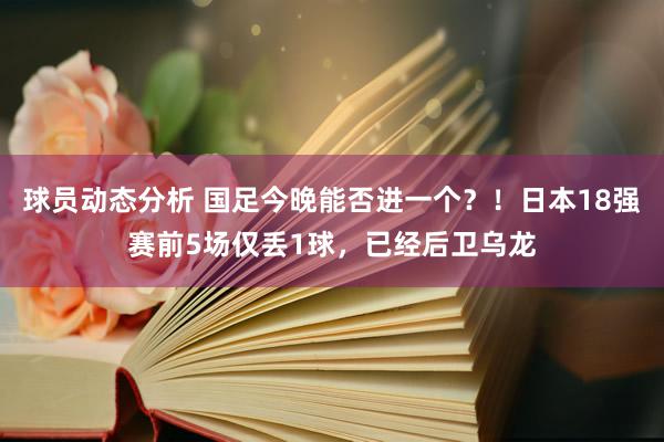 球员动态分析 国足今晚能否进一个？！日本18强赛前5场仅丢1球，已经后卫乌龙