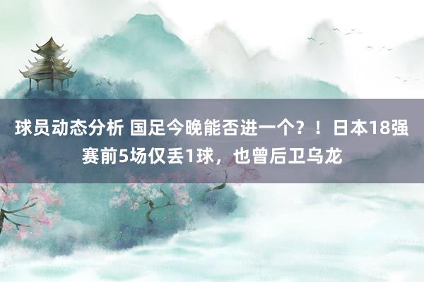 球员动态分析 国足今晚能否进一个？！日本18强赛前5场仅丢1球，也曾后卫乌龙