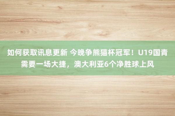 如何获取讯息更新 今晚争熊猫杯冠军！U19国青需要一场大捷，澳大利亚6个净胜球上风