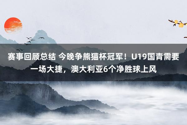 赛事回顾总结 今晚争熊猫杯冠军！U19国青需要一场大捷，澳大利亚6个净胜球上风