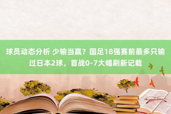 球员动态分析 少输当赢？国足18强赛前最多只输过日本2球，首战0-7大幅刷新记载