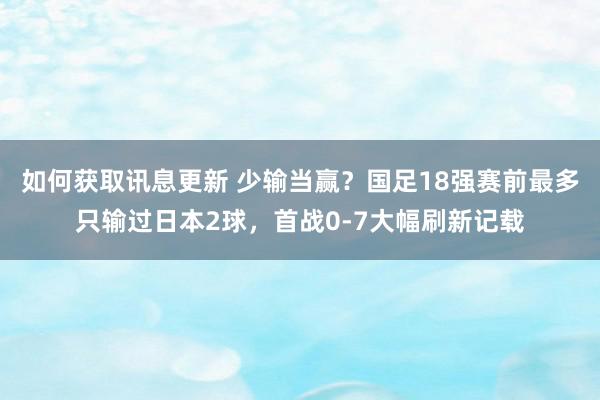 如何获取讯息更新 少输当赢？国足18强赛前最多只输过日本2球，首战0-7大幅刷新记载