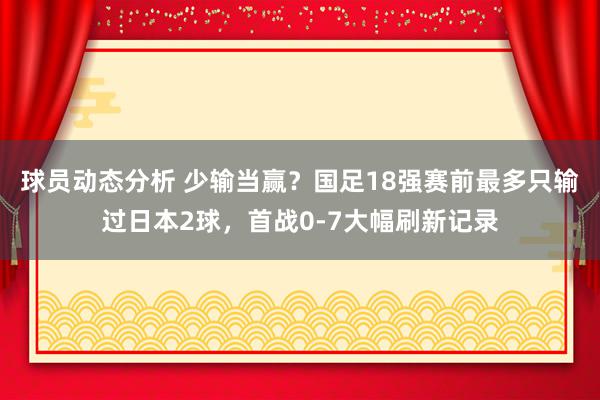 球员动态分析 少输当赢？国足18强赛前最多只输过日本2球，首战0-7大幅刷新记录