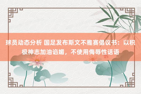 球员动态分析 国足发布斯文不雅赛倡议书：以积极神志加油谄媚，不使用侮辱性话语