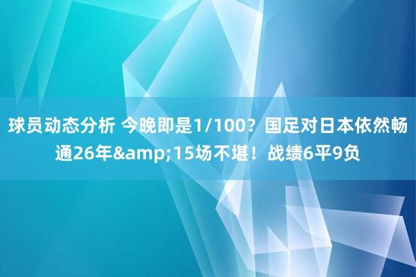 球员动态分析 今晚即是1/100？国足对日本依然畅通26年&15场不堪！战绩6平9负