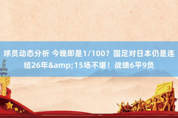 球员动态分析 今晚即是1/100？国足对日本仍是连结26年&15场不堪！战绩6平9负