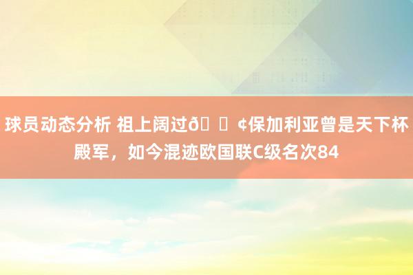 球员动态分析 祖上阔过😢保加利亚曾是天下杯殿军，如今混迹欧国联C级名次84