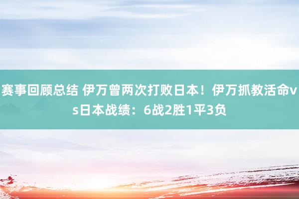 赛事回顾总结 伊万曾两次打败日本！伊万抓教活命vs日本战绩：6战2胜1平3负