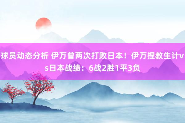 球员动态分析 伊万曾两次打败日本！伊万捏教生计vs日本战绩：6战2胜1平3负