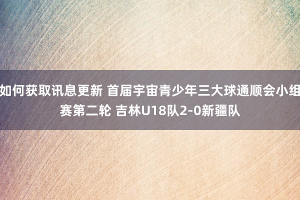 如何获取讯息更新 首届宇宙青少年三大球通顺会小组赛第二轮 吉林U18队2-0新疆队