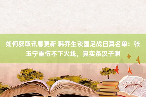 如何获取讯息更新 韩乔生谈国足战日真名单：张玉宁重伤不下火线，真实条汉子啊