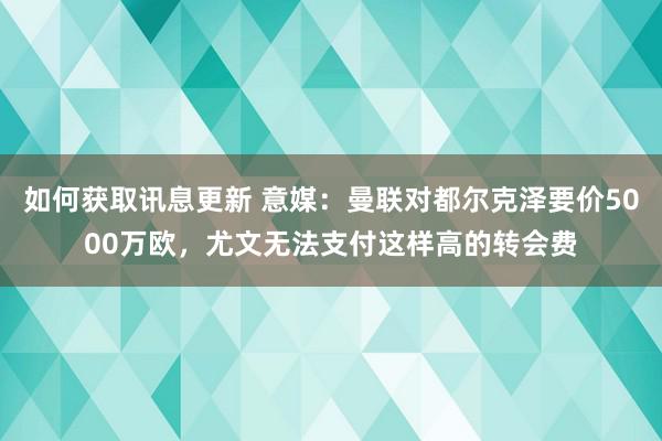 如何获取讯息更新 意媒：曼联对都尔克泽要价5000万欧，尤文无法支付这样高的转会费