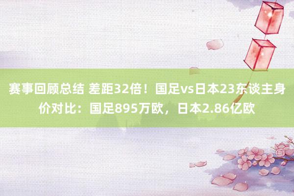 赛事回顾总结 差距32倍！国足vs日本23东谈主身价对比：国足895万欧，日本2.86亿欧