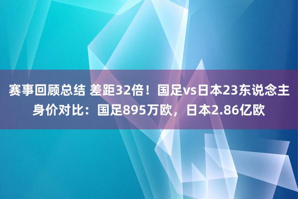 赛事回顾总结 差距32倍！国足vs日本23东说念主身价对比：国足895万欧，日本2.86亿欧