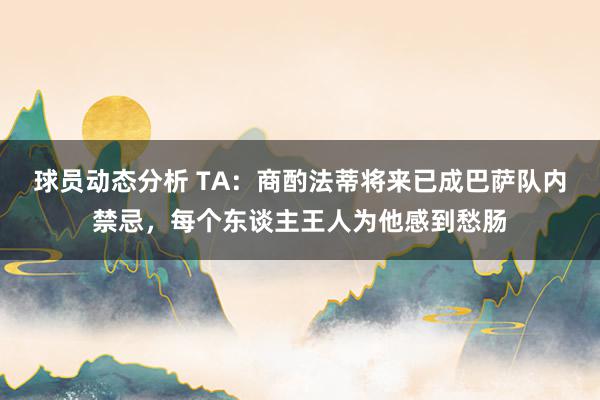 球员动态分析 TA：商酌法蒂将来已成巴萨队内禁忌，每个东谈主王人为他感到愁肠