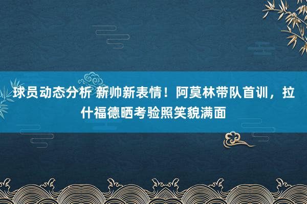 球员动态分析 新帅新表情！阿莫林带队首训，拉什福德晒考验照笑貌满面