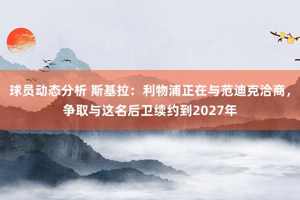 球员动态分析 斯基拉：利物浦正在与范迪克洽商，争取与这名后卫续约到2027年