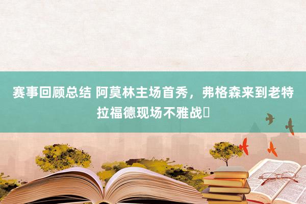 赛事回顾总结 阿莫林主场首秀，弗格森来到老特拉福德现场不雅战❤