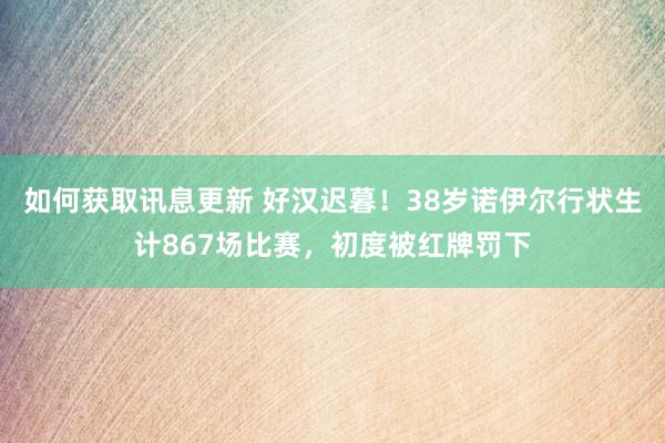 如何获取讯息更新 好汉迟暮！38岁诺伊尔行状生计867场比赛，初度被红牌罚下