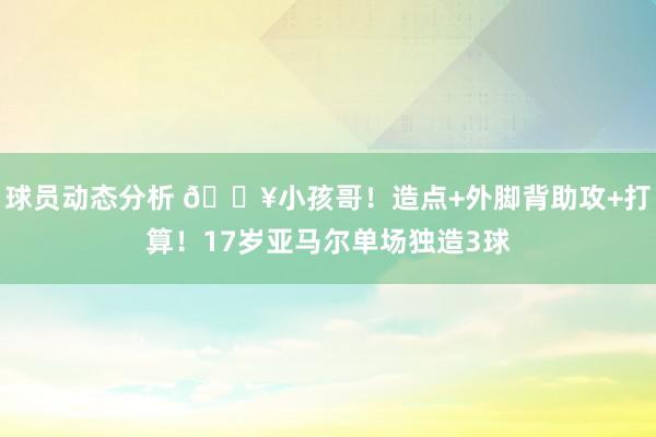 球员动态分析 🔥小孩哥！造点+外脚背助攻+打算！17岁亚马尔单场独造3球