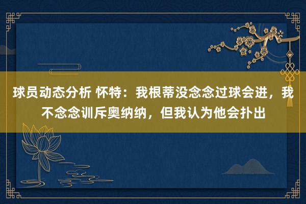 球员动态分析 怀特：我根蒂没念念过球会进，我不念念训斥奥纳纳，但我认为他会扑出