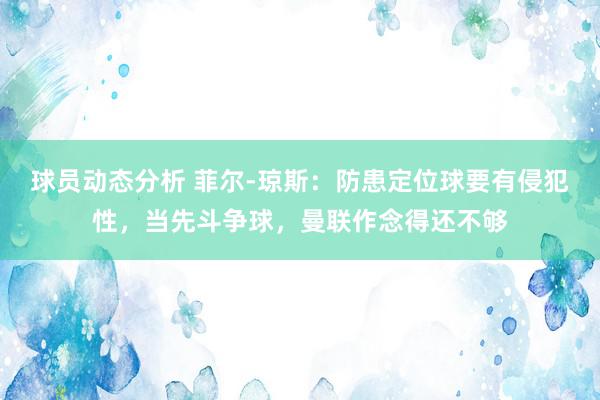 球员动态分析 菲尔-琼斯：防患定位球要有侵犯性，当先斗争球，曼联作念得还不够