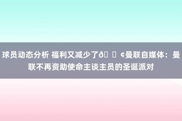 球员动态分析 福利又减少了😢曼联自媒体：曼联不再资助使命主谈主员的圣诞派对