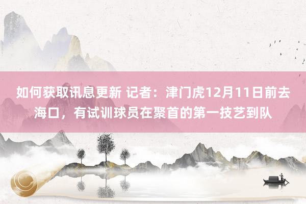 如何获取讯息更新 记者：津门虎12月11日前去海口，有试训球员在聚首的第一技艺到队