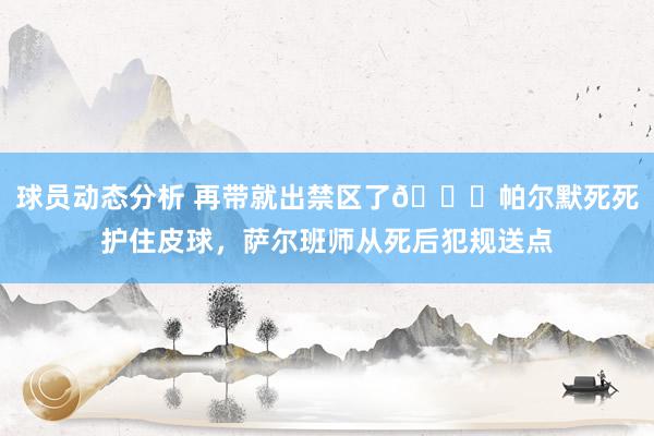 球员动态分析 再带就出禁区了😂帕尔默死死护住皮球，萨尔班师从死后犯规送点