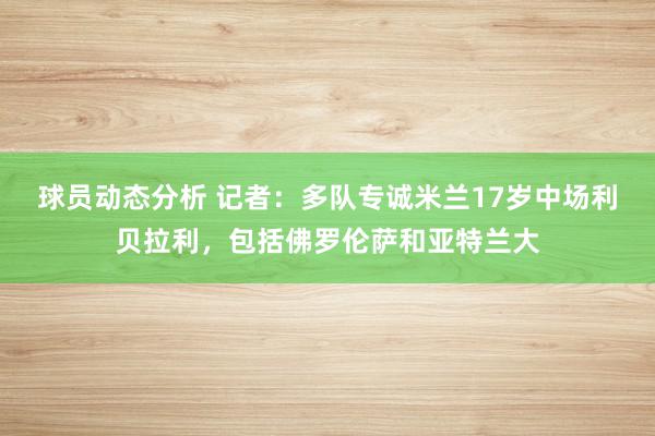 球员动态分析 记者：多队专诚米兰17岁中场利贝拉利，包括佛罗伦萨和亚特兰大