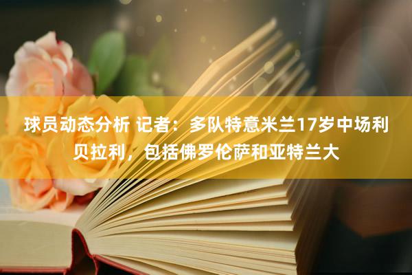 球员动态分析 记者：多队特意米兰17岁中场利贝拉利，包括佛罗伦萨和亚特兰大