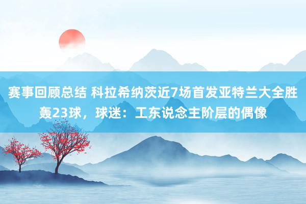 赛事回顾总结 科拉希纳茨近7场首发亚特兰大全胜轰23球，球迷：工东说念主阶层的偶像