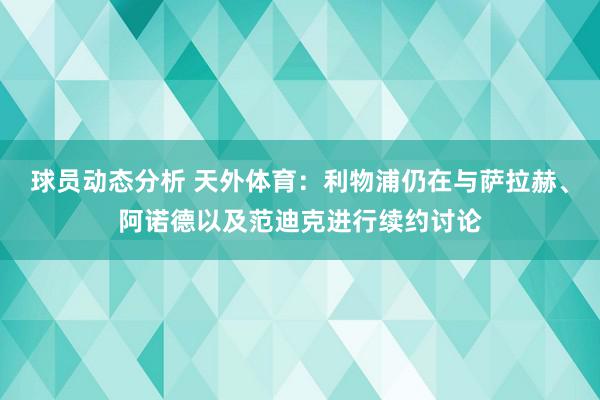 球员动态分析 天外体育：利物浦仍在与萨拉赫、阿诺德以及范迪克进行续约讨论