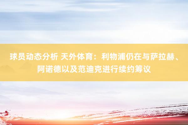 球员动态分析 天外体育：利物浦仍在与萨拉赫、阿诺德以及范迪克进行续约筹议